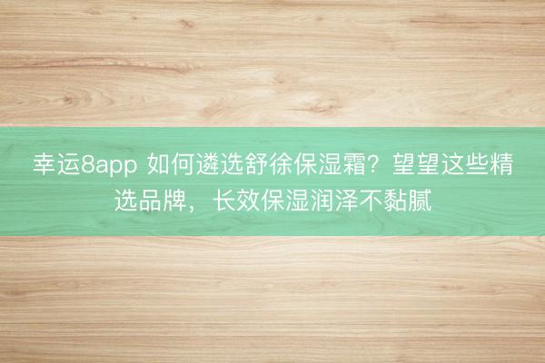 幸运8app 如何遴选舒徐保湿霜?望望这些精选品牌,长效保湿润泽不黏腻