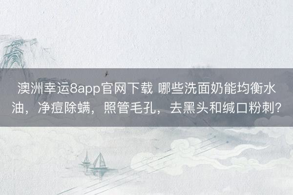 澳洲幸运8app官网下载 哪些洗面奶能均衡水油，净痘除螨，照管毛孔，去黑头和缄口粉刺？