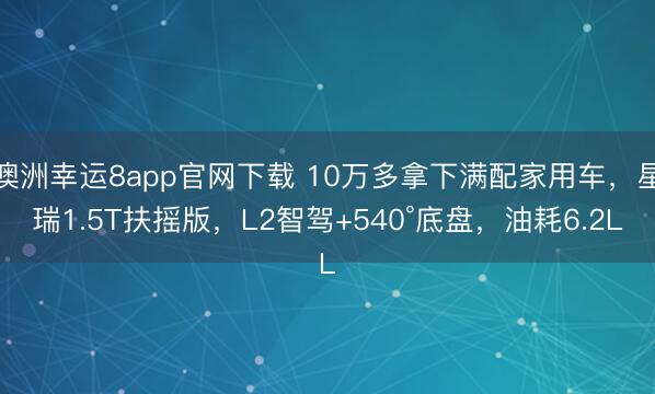 澳洲幸运8app官网下载 10万多拿下满配家用车，星瑞1.5T扶摇版，L2智驾+540°底盘，油耗6.2L