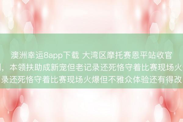 澳洲幸运8app下载 大湾区摩托赛恩平站收官，高东谈主云集记录频刷，本领扶助成新宠但老记录还死恪守着比赛现场火爆但不雅众体验还有得改