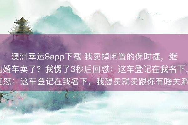澳洲幸运8app下载 我卖掉闲置的保时捷，继妹急眼：你把我下个月的婚车卖了？我愣了3秒后回怼：这车登记在我名下，我想卖就卖跟你有啥关系？
