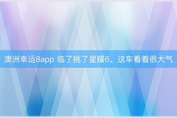 澳洲幸运8app 临了挑了星耀6。这车看着很大气