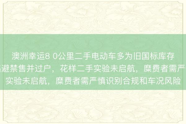 澳洲幸运8 0公里二手电动车多为旧国标库存新车,商家提前上牌逃避禁售并过户,花样二手实验未启航,糜费者需严慎识别合规和车况风险