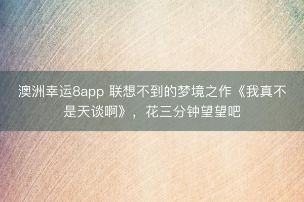 澳洲幸运8app 联想不到的梦境之作《我真不是天谈啊》,花三分钟望望吧