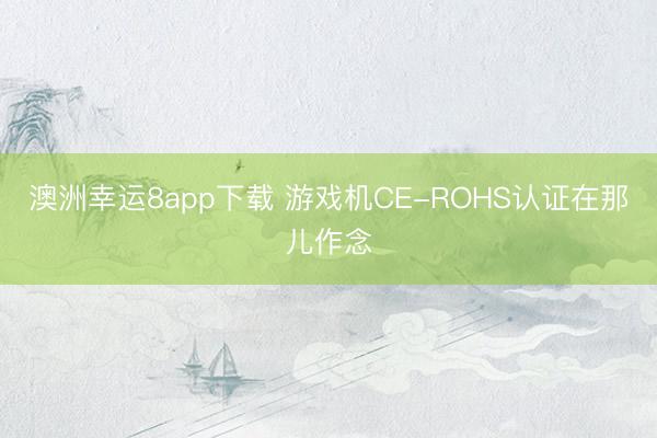 澳洲幸运8app下载 游戏机CE-ROHS认证在那儿作念