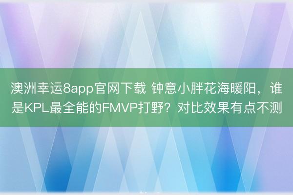 澳洲幸运8app官网下载 钟意小胖花海暖阳，谁是KPL最全能的FMVP打野？对比效果有点不测