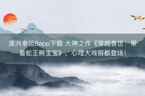 澳洲幸运8app下载 大神之作《穿越兽世：带着蛇王孵宝宝》，心理大戏丽都登场！