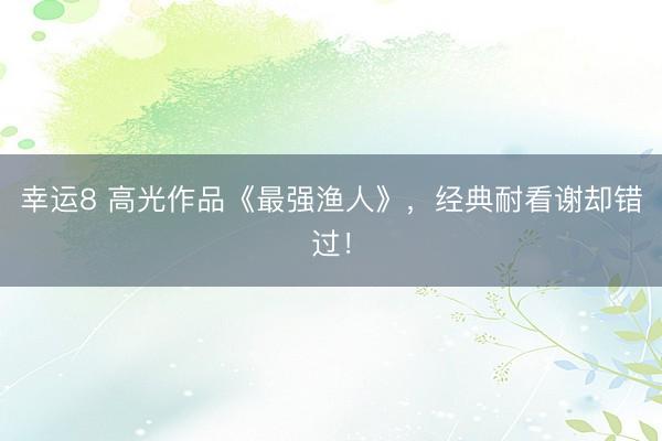 幸运8 高光作品《最强渔人》，经典耐看谢却错过！