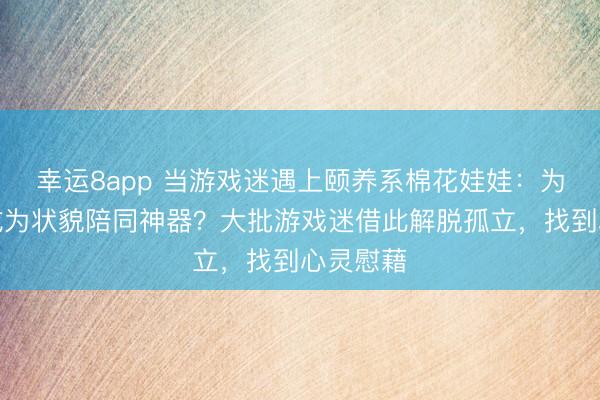 幸运8app 当游戏迷遇上颐养系棉花娃娃：为何它能成为状貌陪同神器？大批游戏迷借此解脱孤立，找到心灵慰藉