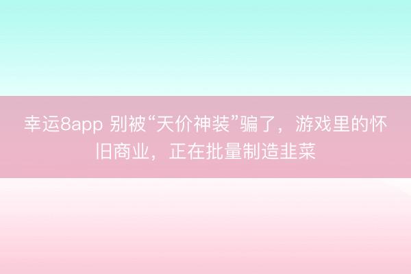 幸运8app 别被“天价神装”骗了，游戏里的怀旧商业，正在批量制造韭菜