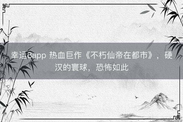 幸运8app 热血巨作《不朽仙帝在都市》，硬汉的寰球，恐怖如此