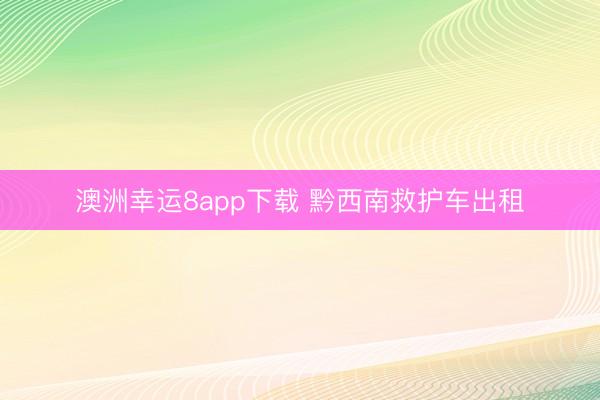 澳洲幸运8app下载 黔西南救护车出租