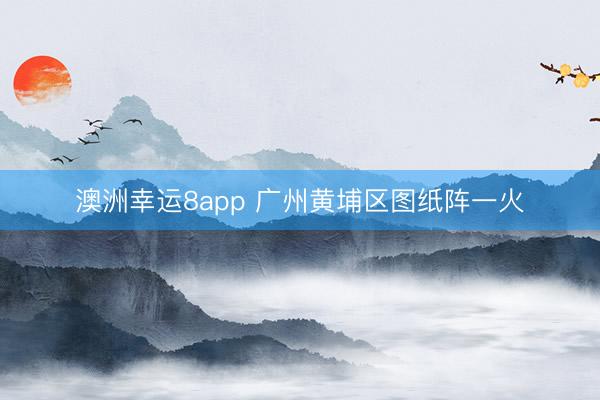 澳洲幸运8app 广州黄埔区图纸阵一火