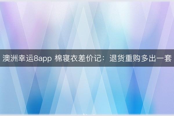 澳洲幸运8app 棉寝衣差价记：退货重购多出一套