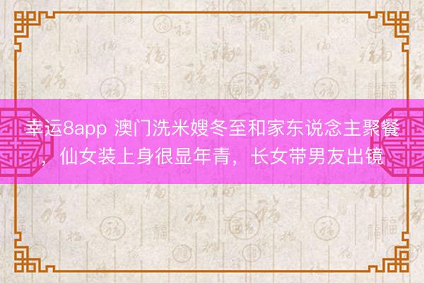 幸运8app 澳门洗米嫂冬至和家东说念主聚餐，仙女装上身很显年青，长女带男友出镜