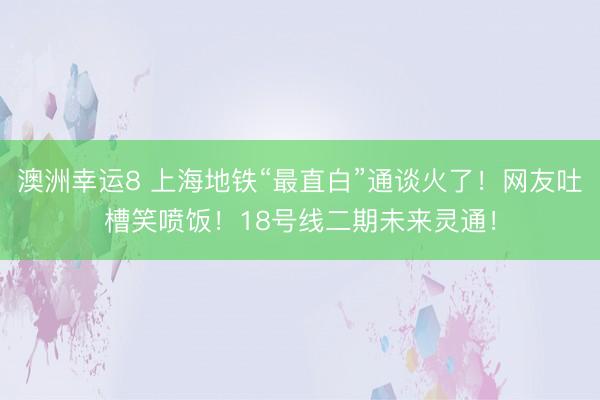 澳洲幸运8 上海地铁“最直白”通谈火了!网友吐槽笑喷饭!18号线二期未来灵通!