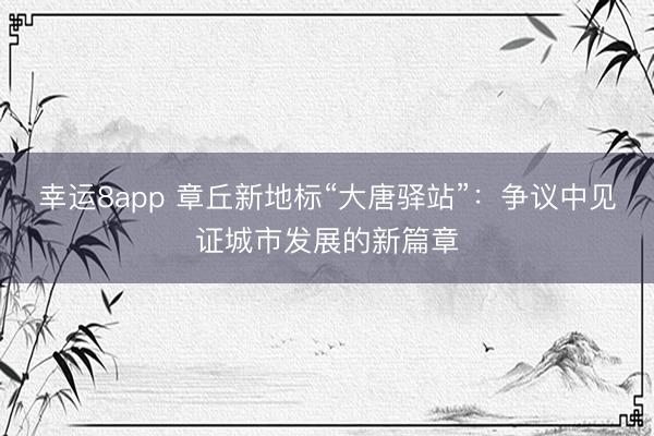 幸运8app 章丘新地标“大唐驿站”：争议中见证城市发展的新篇章