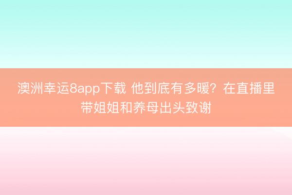 澳洲幸运8app下载 他到底有多暖？在直播里带姐姐和养母出头致谢