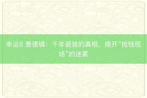 幸运8 景德镇：千年瓷皆的真相，揭开“抢钱现场”的迷雾