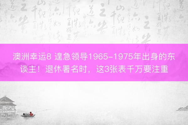 澳洲幸运8 遑急领导1965-1975年出身的东谈主!退休署名时,这3张表千万要注重