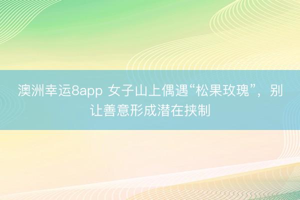 澳洲幸运8app 女子山上偶遇“松果玫瑰”,别让善意形成潜在挟制