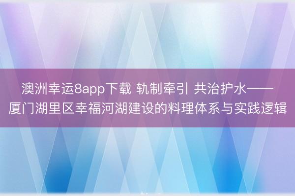 澳洲幸运8app下载 轨制牵引 共治护水——厦门湖里区幸福河湖建设的料理体系与实践逻辑