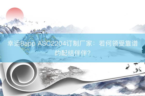 幸运8app ASC2204订制厂家：若何领受靠谱的配结伴伴？