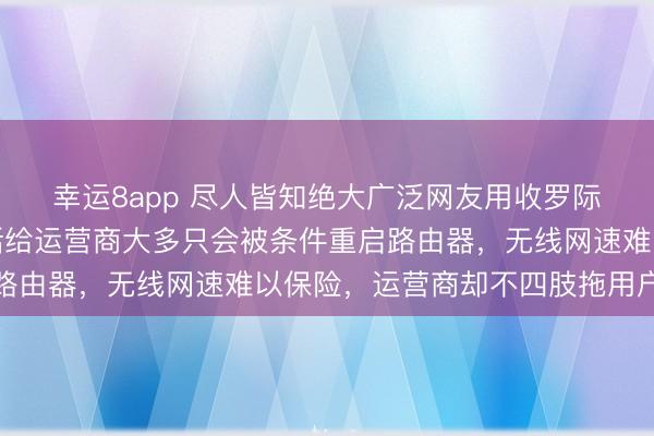 幸运8app 尽人皆知绝大广泛网友用收罗际遇网速问题时，打电话给运营商大多只会被条件重启路由器，无线网速难以保险，运营商却不四肢拖用户后腿