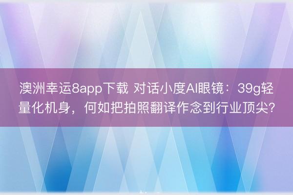 澳洲幸运8app下载 对话小度AI眼镜：39g轻量化机身，何如把拍照翻译作念到行业顶尖？
