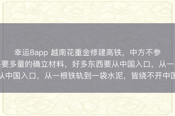 幸运8app 越南花重金修建高铁，中方不参加也照旧赚了，除了买要多量的确立材料，好多东西要从中国入口，从一根铁轨到一袋水泥，皆绕不开中国供应链