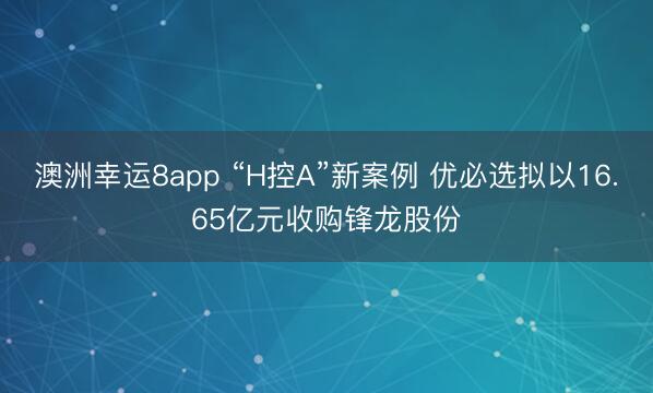 澳洲幸运8app “H控A”新案例 优必选拟以16.65亿元收购锋龙股份