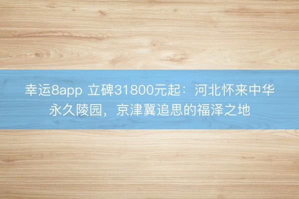 幸运8app 立碑31800元起：河北怀来中华永久陵园，京津冀追思的福泽之地