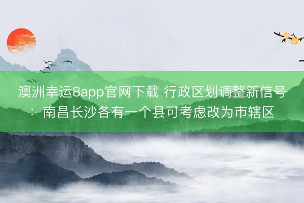 澳洲幸运8app官网下载 行政区划调整新信号:南昌长沙各有一个县可考虑改为市辖区
