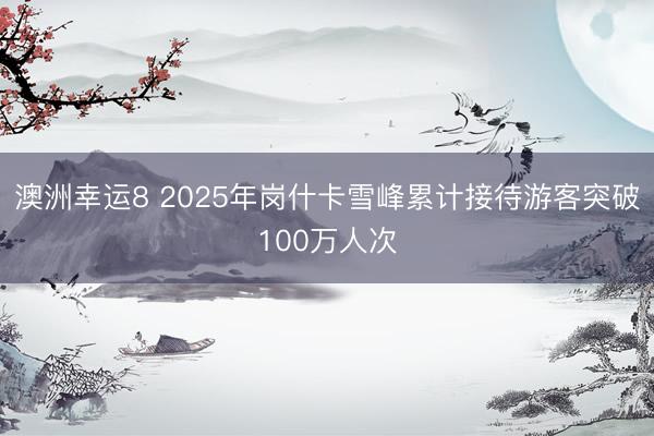 澳洲幸运8 2025年岗什卡雪峰累计接待游客突破100万人次