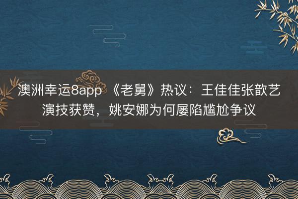澳洲幸运8app 《老舅》热议:王佳佳张歆艺演技获赞,姚安娜为何屡陷尴尬争议