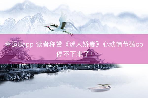 幸运8app 读者称赞《迷人娇妻》心动情节磕cp停不下来了！