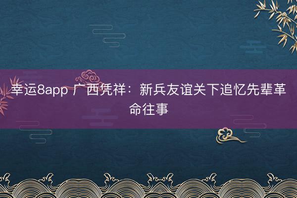幸运8app 广西凭祥：新兵友谊关下追忆先辈革命往事