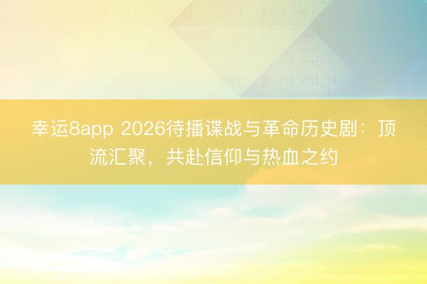 幸运8app 2026待播谍战与革命历史剧:顶流汇聚,共赴信仰与热血之约
