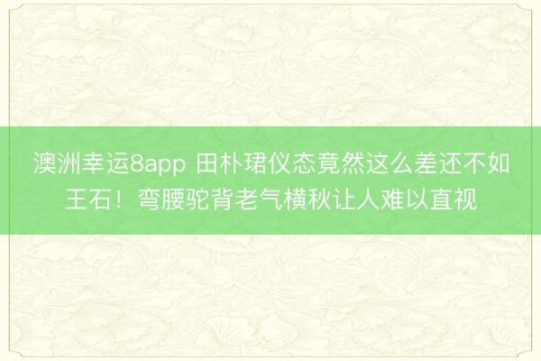 澳洲幸运8app 田朴珺仪态竟然这么差还不如王石！弯腰驼背老气横秋让人难以直视
