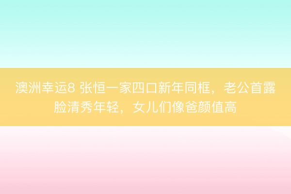 澳洲幸运8 张恒一家四口新年同框,老公首露脸清秀年轻,女儿们像爸颜值高