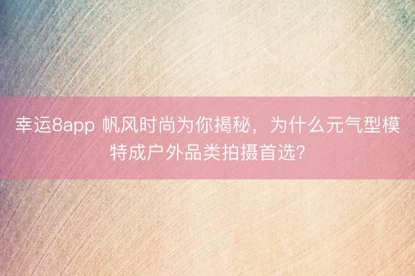 幸运8app 帆风时尚为你揭秘，为什么元气型模特成户外品类拍摄首选？