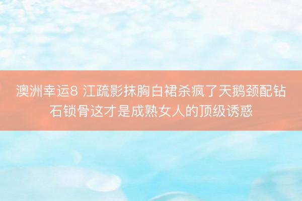 澳洲幸运8 江疏影抹胸白裙杀疯了天鹅颈配钻石锁骨这才是成熟女人的顶级诱惑