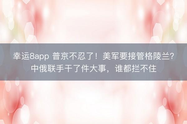 幸运8app 普京不忍了!美军要接管格陵兰?中俄联手干了件大事,谁都拦不住