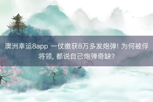 澳洲幸运8app 一仗缴获8万多发炮弹! 为何被俘将领， 都说自己炮弹奇缺?
