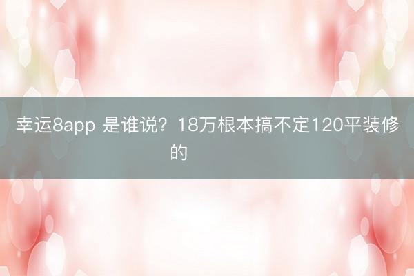 幸运8app 是谁说？18万根本搞不定120平装修的❗️❗️
