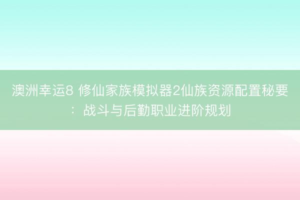 澳洲幸运8 修仙家族模拟器2仙族资源配置秘要:战斗与后勤职业进阶规划