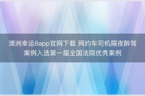 澳洲幸运8app官网下载 网约车司机隔夜醉驾案例入选第一届全国法院优秀案例