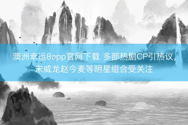 澳洲幸运8app官网下载 多部热剧CP引热议，宋威龙赵今麦等明星组合受关注