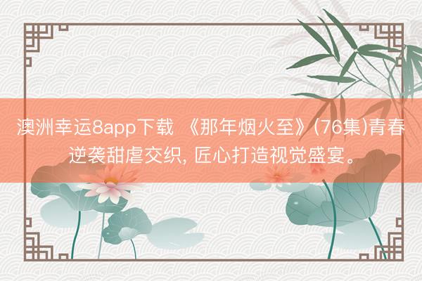 澳洲幸运8app下载 《那年烟火至》(76集)青春逆袭甜虐交织， 匠心打造视觉盛宴。
