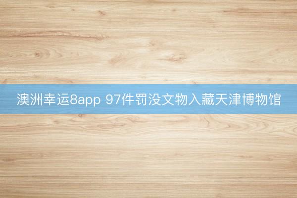澳洲幸运8app 97件罚没文物入藏天津博物馆